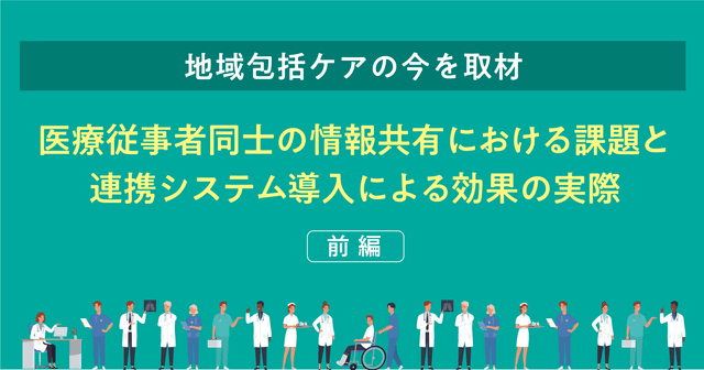 【地域包括ケアの今を取材】医療従事者同士の情報共有における課題と連携システム導入による効果の実際(前編)