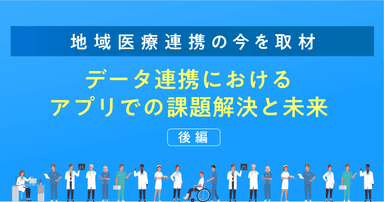 【地域医療連携の今を取材】データ連携におけるアプリでの課題解決と未来(後編)