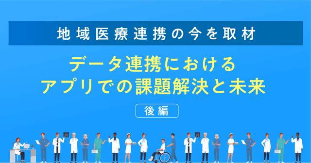 【地域医療連携の今を取材】データ連携におけるアプリでの課題解決と未来(後編)